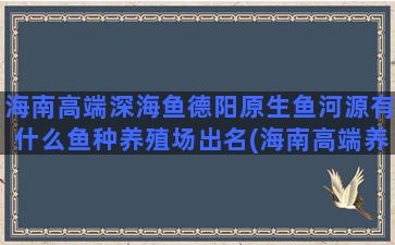 海南高端深海鱼德阳原生鱼河源有什么鱼种养殖场出名(海南高端养老公寓)