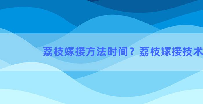 荔枝嫁接方法时间？荔枝嫁接技术